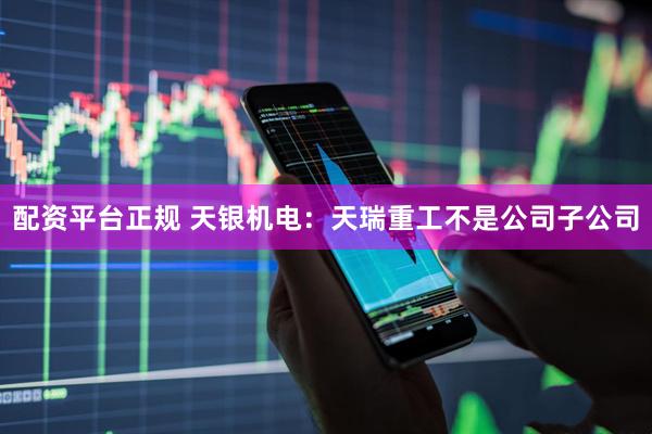 配资平台正规 天银机电：天瑞重工不是公司子公司
