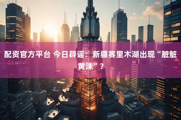 配资官方平台 今日辟谣：新疆赛里木湖出现“脏脏黄沫”？