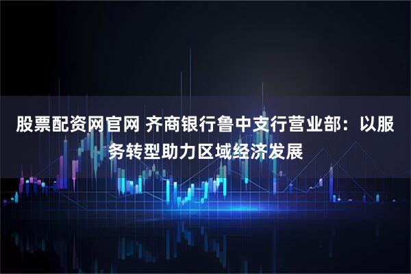 股票配资网官网 齐商银行鲁中支行营业部：以服务转型助力区域经济发展