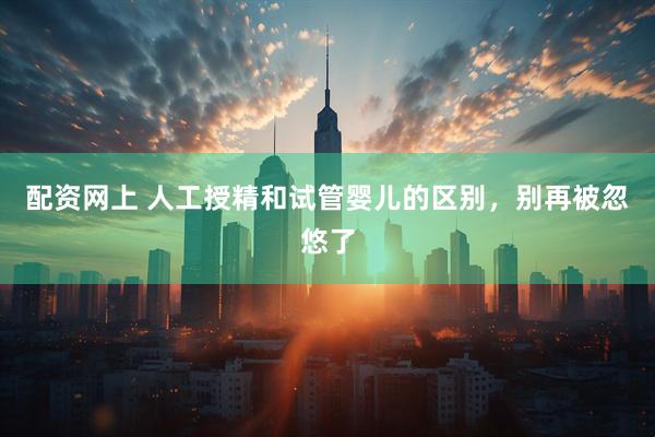 配资网上 人工授精和试管婴儿的区别，别再被忽悠了