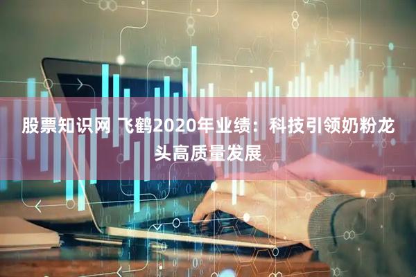 股票知识网 飞鹤2020年业绩：科技引领奶粉龙头高质量发展