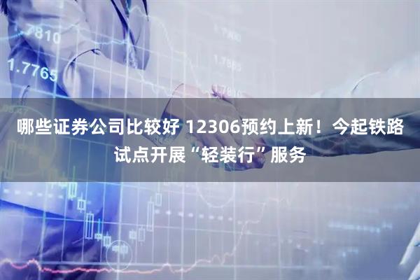 哪些证券公司比较好 12306预约上新！今起铁路试点开展“轻装行”服务