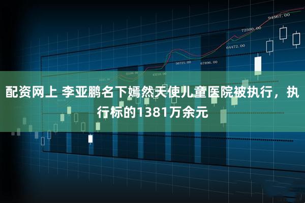 配资网上 李亚鹏名下嫣然天使儿童医院被执行，执行标的1381万余元