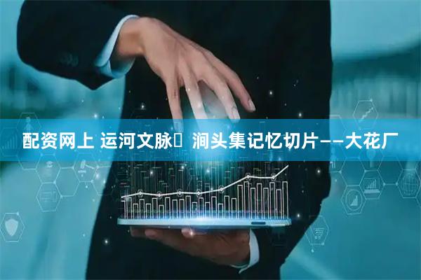 配资网上 运河文脉・涧头集记忆切片——大花厂