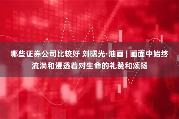 哪些证券公司比较好 刘曙光·油画 | 画面中始终流淌和浸透着对生命的礼赞和颂扬