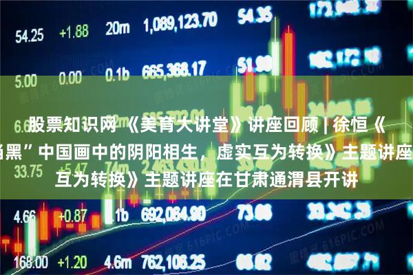 股票知识网 《美育大讲堂》讲座回顾 | 徐恒《中国画——“计白当黑”中国画中的阴阳相生，虚实互为转换》主题讲座在甘肃通渭县开讲