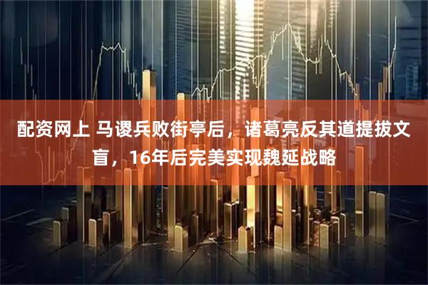 配资网上 马谡兵败街亭后，诸葛亮反其道提拔文盲，16年后完美实现魏延战略