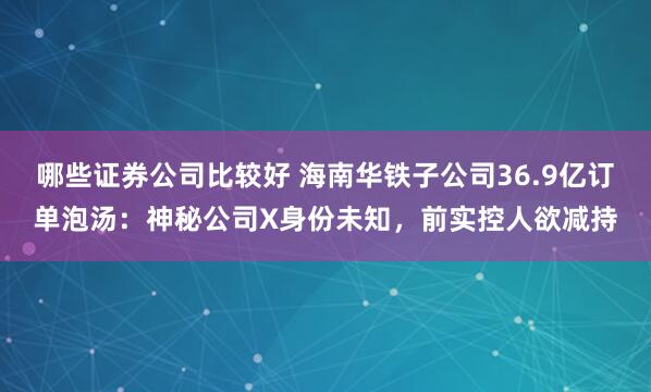 哪些证券公司比较好 海南华铁子公司36.9亿订单泡汤：神秘公司X身份未知，前实控人欲减持