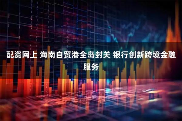 配资网上 海南自贸港全岛封关 银行创新跨境金融服务