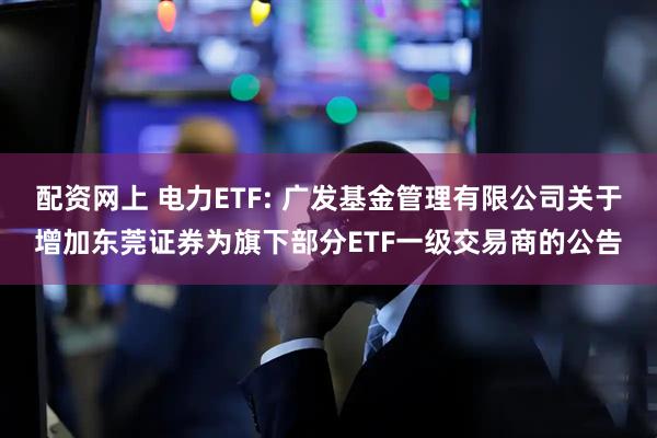 配资网上 电力ETF: 广发基金管理有限公司关于增加东莞证券为旗下部分ETF一级交易商的公告