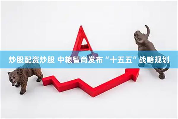 炒股配资炒股 中粮智尚发布“十五五”战略规划