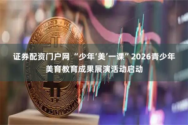 证券配资门户网 “少年‘美’一课”2026青少年美育教育成果展演活动启动