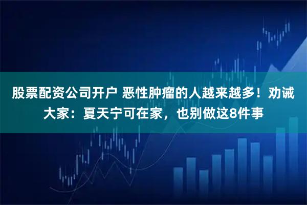 股票配资公司开户 恶性肿瘤的人越来越多！劝诫大家：夏天宁可在家，也别做这8件事