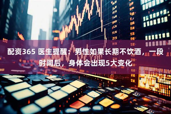 配资365 医生提醒：男性如果长期不饮酒，一段时间后，身体会出现5大变化