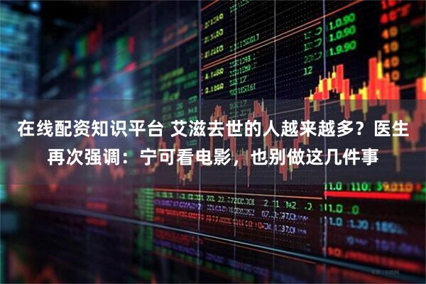 在线配资知识平台 艾滋去世的人越来越多？医生再次强调：宁可看电影，也别做这几件事